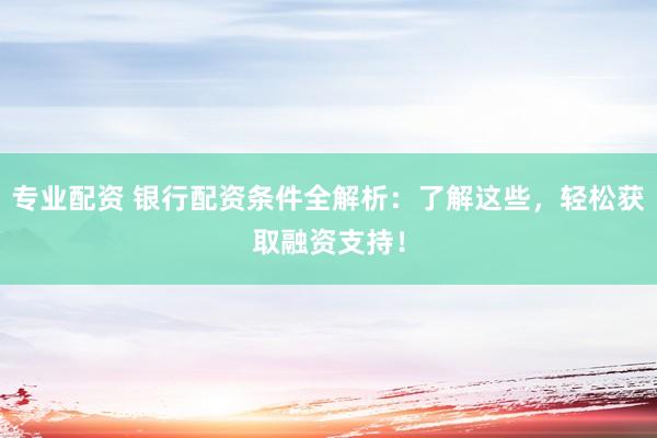专业配资 银行配资条件全解析：了解这些，轻松获取融资支持！