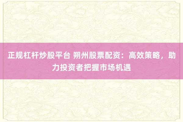 正规杠杆炒股平台 朔州股票配资:高效策略,助力投资者把握市场机遇