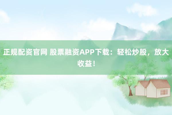 正规配资官网 股票融资APP下载：轻松炒股，放大收益！