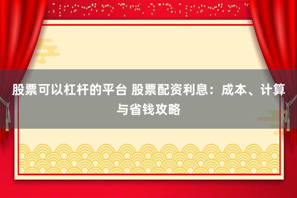 股票可以杠杆的平台 股票配资利息：成本、计算与省钱攻略