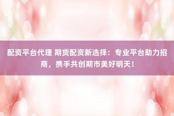 配资平台代理 期货配资新选择：专业平台助力招商，携手共创期市美好明天！