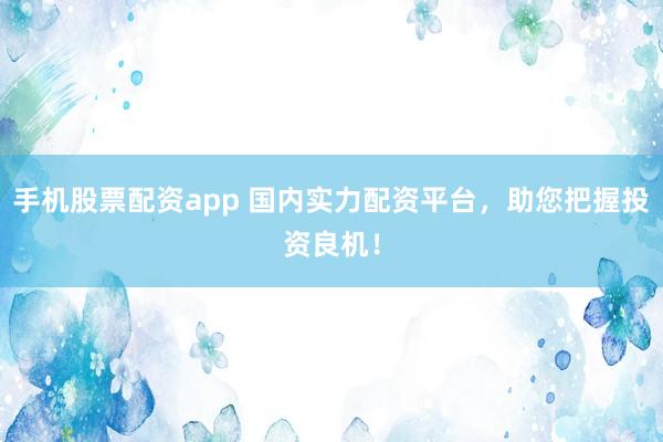 手机股票配资app 国内实力配资平台，助您把握投资良机！
