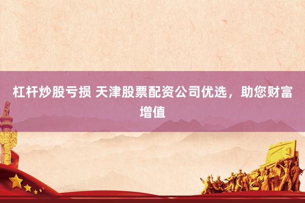 杠杆炒股亏损 天津股票配资公司优选，助您财富增值