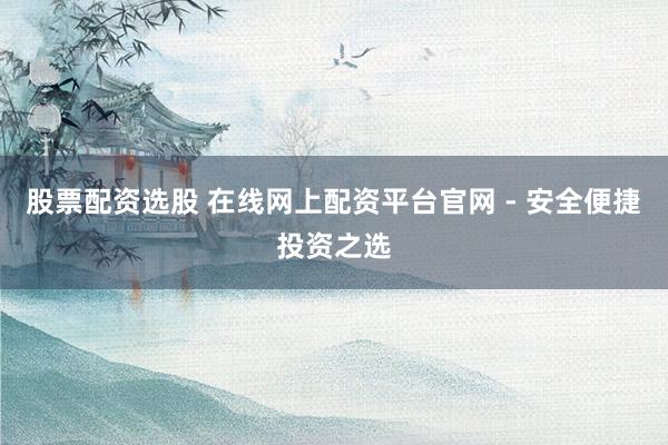股票配资选股 在线网上配资平台官网 - 安全便捷投资之选
