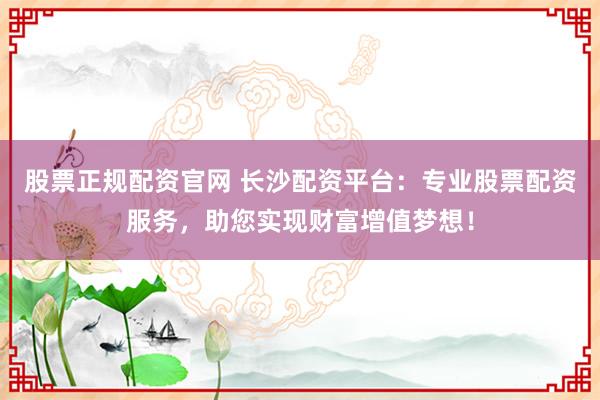 股票正规配资官网 长沙配资平台：专业股票配资服务，助您实现财富增值梦想！
