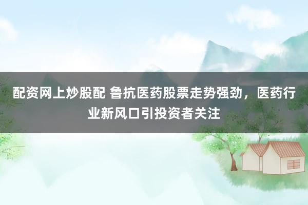 配资网上炒股配 鲁抗医药股票走势强劲，医药行业新风口引投资者关注