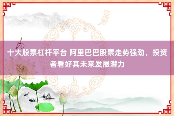 十大股票杠杆平台 阿里巴巴股票走势强劲，投资者看好其未来发展潜力