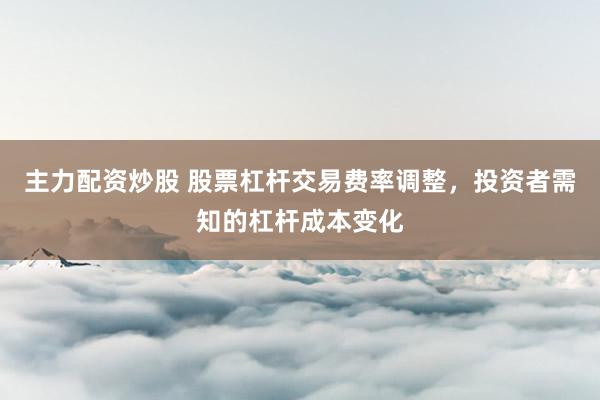 主力配资炒股 股票杠杆交易费率调整，投资者需知的杠杆成本变化