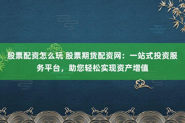 股票配资怎么玩 股票期货配资网：一站式投资服务平台，助您轻松实现资产增值