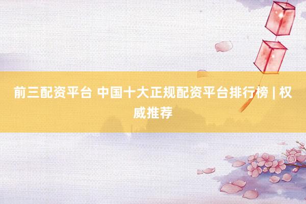 前三配资平台 中国十大正规配资平台排行榜 | 权威推荐