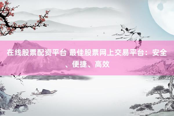 在线股票配资平台 最佳股票网上交易平台：安全、便捷、高效