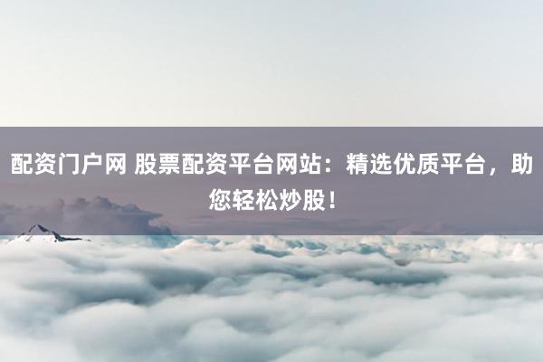 配资门户网 股票配资平台网站：精选优质平台，助您轻松炒股！