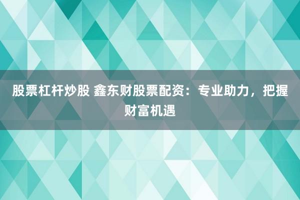 股票杠杆炒股 鑫东财股票配资：专业助力，把握财富机遇