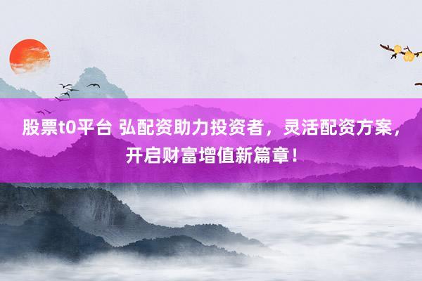 股票t0平台 弘配资助力投资者，灵活配资方案，开启财富增值新篇章！