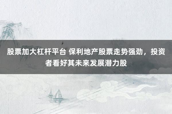 股票加大杠杆平台 保利地产股票走势强劲，投资者看好其未来发展潜力股