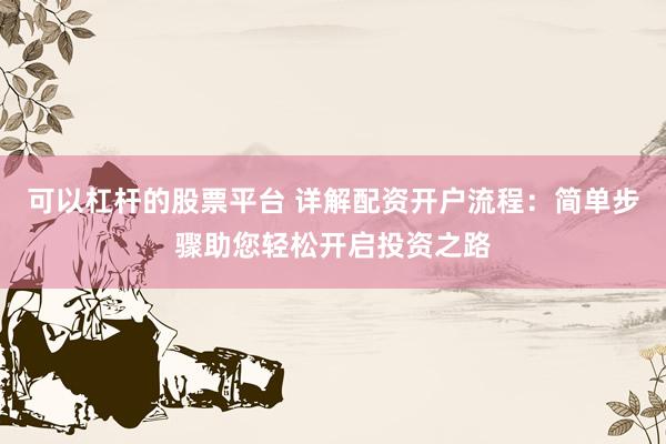 可以杠杆的股票平台 详解配资开户流程：简单步骤助您轻松开启投资之路