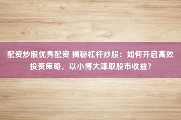 配资炒股优秀配资 揭秘杠杆炒股：如何开启高效投资策略，以小博大赚取股市收益？