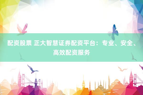 配资股票 正大智慧证券配资平台：专业、安全、高效配资服务