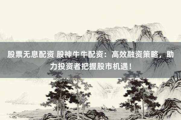 股票无息配资 股神牛牛配资：高效融资策略，助力投资者把握股市机遇！
