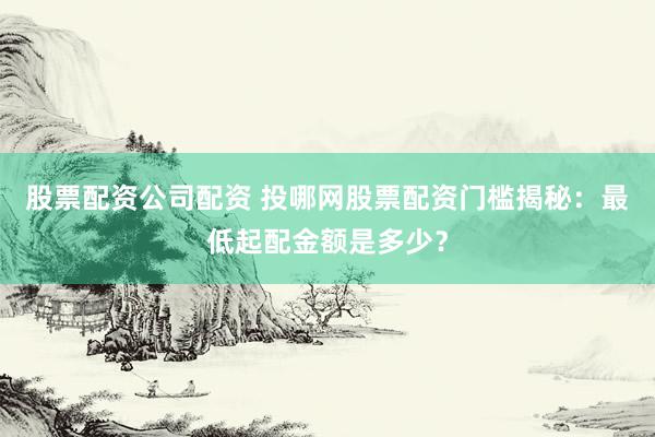 股票配资公司配资 投哪网股票配资门槛揭秘：最低起配金额是多少？