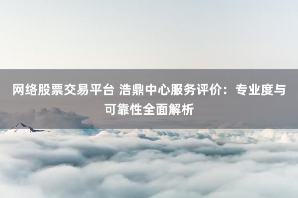 网络股票交易平台 浩鼎中心服务评价：专业度与可靠性全面解析