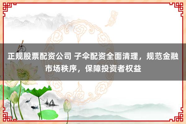 正规股票配资公司 子伞配资全面清理,规范金融市场秩序,保障投资者权益