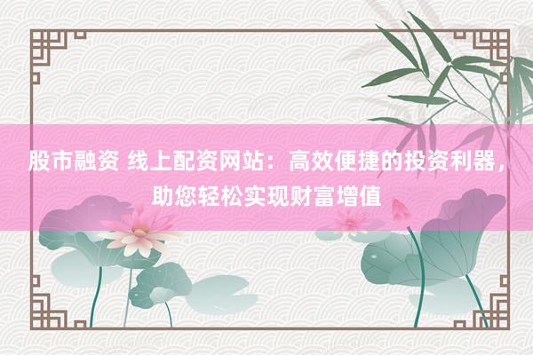 股市融资 线上配资网站:高效便捷的投资利器,助您轻松实现财富增值