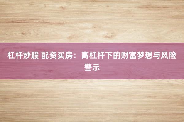 杠杆炒股 配资买房:高杠杆下的财富梦想与风险警示