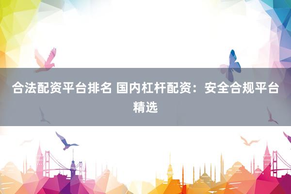 合法配资平台排名 国内杠杆配资：安全合规平台精选