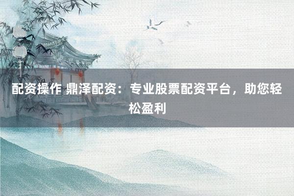 配资操作 鼎泽配资:专业股票配资平台,助您轻松盈利
