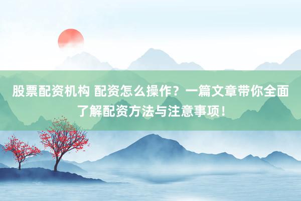 股票配资机构 配资怎么操作？一篇文章带你全面了解配资方法与注意事项！