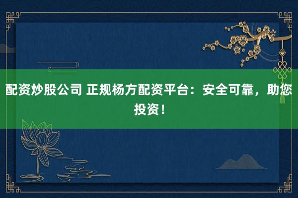 配资炒股公司 正规杨方配资平台：安全可靠，助您投资！