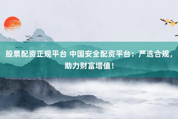 股票配资正规平台 中国安全配资平台：严选合规，助力财富增值！