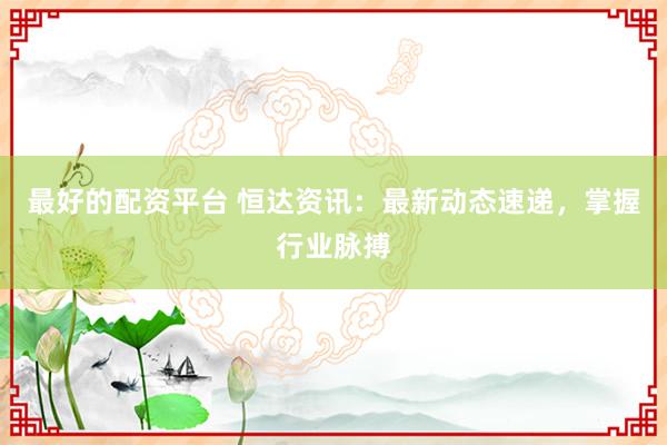 最好的配资平台 恒达资讯：最新动态速递，掌握行业脉搏