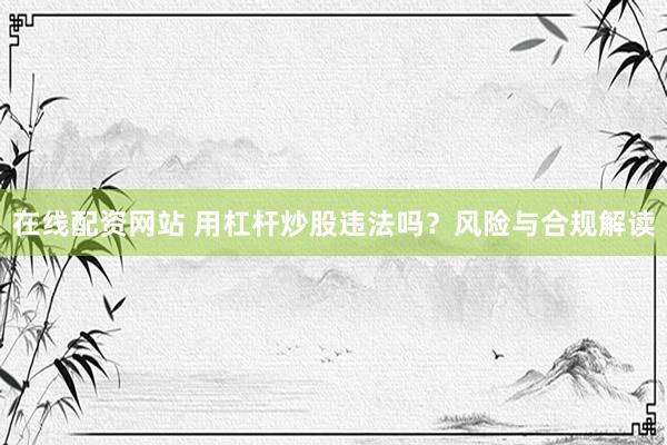 在线配资网站 用杠杆炒股违法吗？风险与合规解读