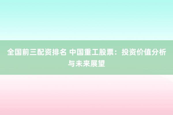 全国前三配资排名 中国重工股票：投资价值分析与未来展望