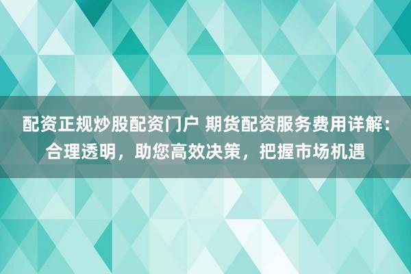 配资正规炒股配资门户 期货配资服务费用详解：合理透明，助您高效决策，把握市场机遇
