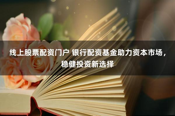 线上股票配资门户 银行配资基金助力资本市场，稳健投资新选择