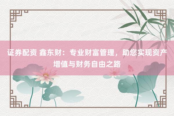 证券配资 鑫东财：专业财富管理，助您实现资产增值与财务自由之路