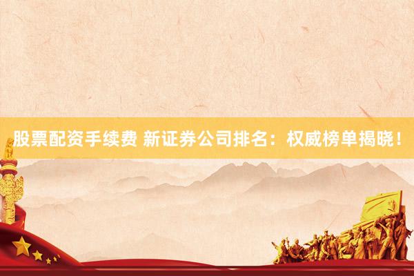 股票配资手续费 新证券公司排名：权威榜单揭晓！