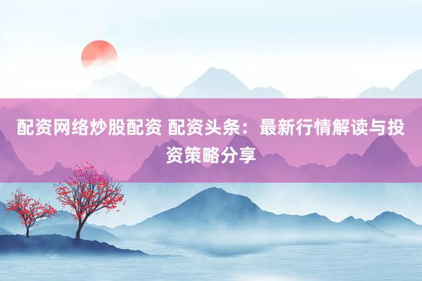 配资网络炒股配资 配资头条：最新行情解读与投资策略分享