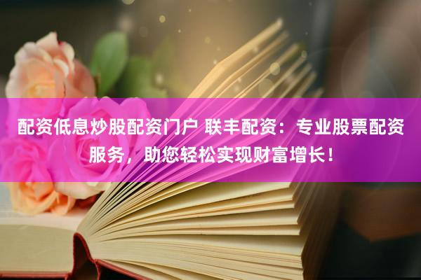 配资低息炒股配资门户 联丰配资：专业股票配资服务，助您轻松实现财富增长！