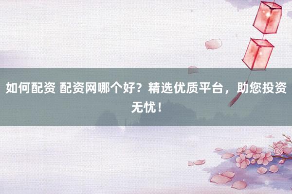 如何配资 配资网哪个好？精选优质平台，助您投资无忧！