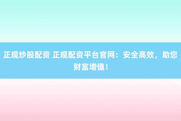 正规炒股配资 正规配资平台官网:安全高效,助您财富增值!