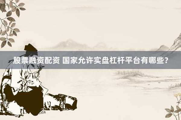 股票融资配资 国家允许实盘杠杆平台有哪些？