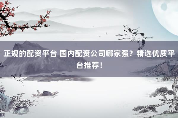 正规的配资平台 国内配资公司哪家强？精选优质平台推荐！