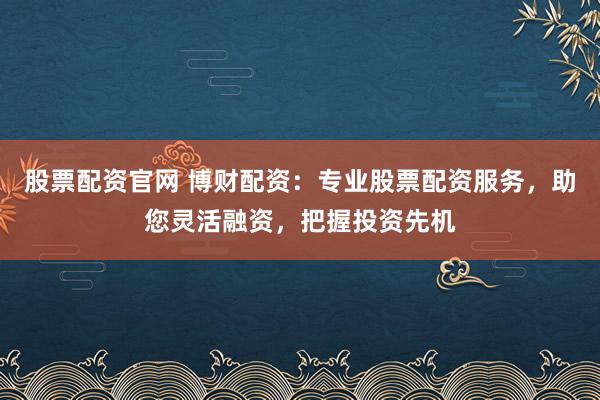 股票配资官网 博财配资：专业股票配资服务，助您灵活融资，把握投资先机