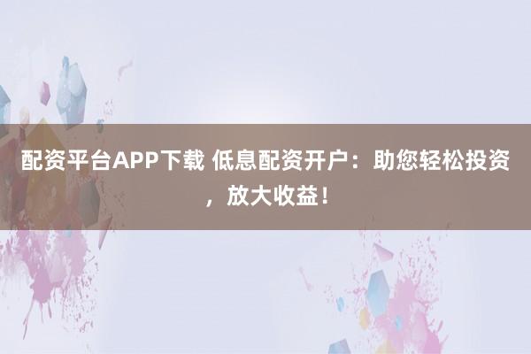 配资平台APP下载 低息配资开户:助您轻松投资,放大收益!