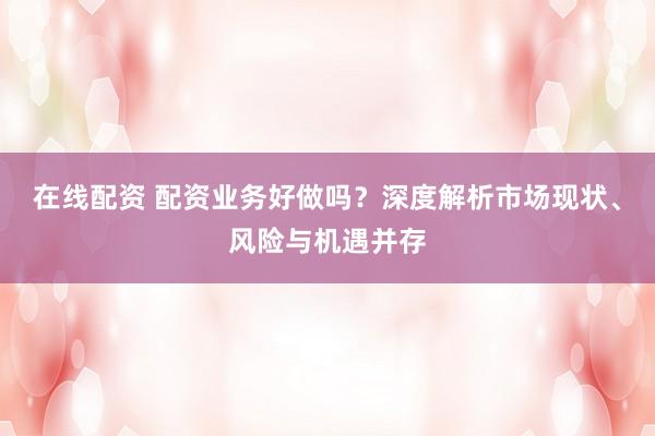 在线配资 配资业务好做吗？深度解析市场现状、风险与机遇并存