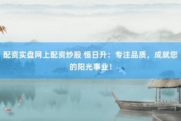 配资实盘网上配资炒股 恒日升：专注品质，成就您的阳光事业！